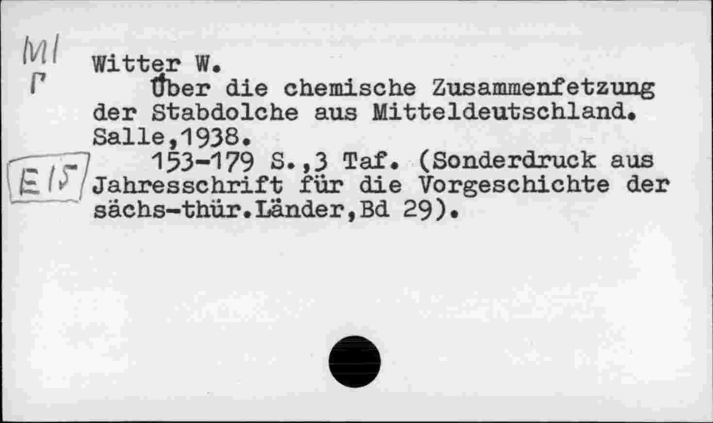 ﻿Witter W.
Г Über die chemische Zusammenfetzung der Stabdolche aus Mitteldeutschland,
Salle,1938.
СГ.-Г7 153-179 S.,3 Taf. (Sonderdruck aus £ * Jahresschrift für die Vorgeschichte der sächs-thür.Länder,Bd 29).